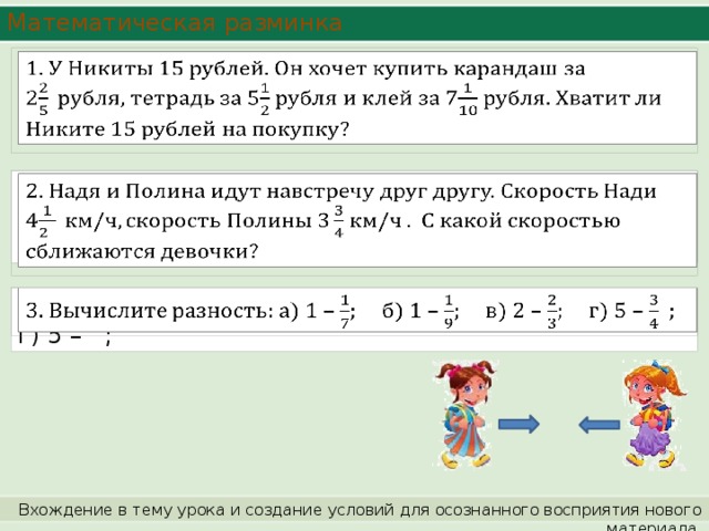 Математическая разминка   2. Надя и Полина идут навстречу друг другу. Скорость Нади 4 км/ч . С какой скоростью сближаются девочки?   3. Вычислите разность: а) 1 – ; б) 1 – ; в) 2 – ; г) 5 – ;   Вхождение в тему урока и создание условий для осознанного восприятия нового материала. 
