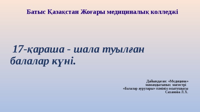 Батыс Қазақстан Жоғары медициналық колледжі    17-қараша - шала туылған балалар күні. Дайындаған: «Медицина» мамандығының магистрі «Балалар аурулары» пәнінің оқытушысы Саханова Л.Х. 