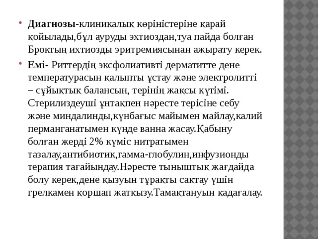 Диагнозы -клиникалық көріністеріне қарай қойылады,бұл ауруды эхтиоздан,туа пайда болған Броктың ихтиозды эритремиясынан ажырату керек. Емі - Риттердің эксфолиативті дерматитте дене температурасын қалыпты ұстау және электролитті – сұйықтық балансын, терінің жақсы күтімі. Стерилиздеуші ұнтақпен нәресте терісіне себу және миндалинды,күнбағыс майымен майлау,калий перманганатымен күнде ванна жасау.Қабыну болған жерді 2% күміс нитратымен тазалау,антибиотик,гамма-глобулин,инфузионды терапия тағайындау.Нәресте тыныштық жағдайда болу керек,дене қызуын тұрақты сақтау үшін грелкамен қоршап жатқызу.Тамақтануын қадағалау. 