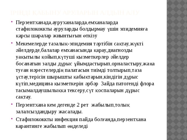 Іріңді қабыну аруларын алдын алу Перзентханада,ауруханаларда,емханаларда стафилококкты ауруларды болдырмау үшін эпидемияға қарсы шаралар жиынтығын өткізу Мекемелерде тазалық-эпидемия тәртібін сақтау,жүкті әйелдерде,балалар емханасында қарау,диагнозды уақытылы қойып,күтуші қызметкерлер әйелдер босанатын залды дұрыс ұйымдастырып,орналастыру,жаңа туған нәрестелердің палатасын тиімді толтырып,таза ұстау,терісін шырышты қабықтарын,кіндігін дұрыс күтіп,медицина қызметкерін әрбәр 3айда патогенді флора тасымалдаушылыққа тексеру,сүт қоспаларын дұрыс сақтау. Перзентхана кем дегенде 2 рет жабылып,толық залалсыздандыру жасалады. Стафилококкты инфекция пайда болғанда,перзентхана карантинге жабылып өңделеді 