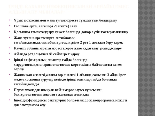 Іріңді-қабыну инфекциясынан арнайы емес алдын алу мыналар: Ұрық гипоксия мен жаңа туған нәресте тұншығуын болдырмау Емшекке ерте( алғашқы 2сағатта) салу Қосымша тамақтандыру қажет болғанда донор сүтін пастеризациялау Жаңа туған нәрестелерге антибиотик тағайындағанда,лактобактеринді күніне 2 рет 1 дозадан беру керек Қауіпті тобына кіретін нәрестелерге жеке қадағалау ұйымдастыру Айында рет,соңынан ай сайын рет қарау Іріңді-инфекциялық ошақтар пайда болғанда-хирургиялық,отоларинтологиялық көрсеткішке байланысты кеңес береді Жалпы қан анализі,жалпы зәр анализі 1 айында,соңынан 3 айда 1рет жедел қосымша аурулар кезінде іріңді ошақтар пайда болғанда тағайындалады. Перзентханадан шыққан кейін мұрын ауыз қуысынан бактерилогиялық анализге жағынды алынады Ішек дисфункциясы,бактерурия болса-нәжіс,зәр,копрограмма,нәжісті дисбактериозға алу 