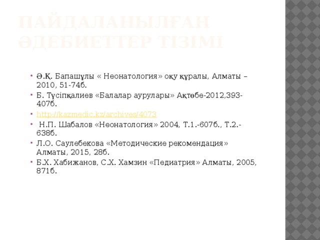 Пайдаланылған әдебиеттер тізімі Ә.Қ. Бапашұлы « Неонатология» оқу құралы, Алматы – 2010, 51-74б. Б. Түсіпқалиев «Балалар аурулары» Ақтөбе-2012,393-407б. http://kazmedic.kz/archives/4073  Н.П. Шабалов «Неонатология» 2004, Т.1.-607б., Т.2.-638б. Л.О. Саулебекова «Методические рекомендация» Алматы, 2015, 28б. Б.Х. Хабижанов, С.Х. Хамзин «Педиатрия» Алматы, 2005, 871б. 