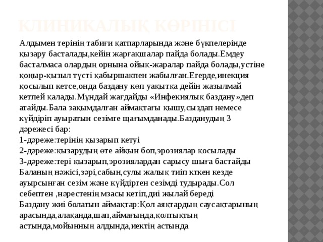 Клиникалық көрінісі Алдымен терінің табиғи қатпарларында және бүкпелерінде қызару басталады,кейін жарғақшалар пайда болады.Емдеу басталмаса олардың орнына ойық-жаралар пайда болады,устіне қоңыр-қызыл түсті қабыршақпен жабылған.Егерде,инекция қосылып кетсе,онда баздану көп уақытқа дейін жазылмай кетпей қалады.Мұндай жағдайды «Инфекиялық баздану»деп атайды.Бала зақымдалған аймақтағы қышу,сыздап немесе күйдіріп ауыратын сезімге щағымданады.Базданудың 3 дәрежесі бар: 1-дәреже:терінің қызарып кетуі 2-дәреже:қызарудың өте айқын боп,эрозиялар қосылады 3-дәреже:тері қызарып,эрозиялардан сарысу шыға бастайды Баланың нәжісі,зәрі,сабын,сулы жалық тиіп кткен кезде ауырсынған сезім және күйдірген сезімді тудырады.Сол себептен ,нәрестенің мзасы кетіп,диі жылай береді Баздану жиі болатын аймақтар:Қол аяқтардың саусақтарының арасында,алақанда,шап,аймағында,қолтықтың астында,мойынның алдында,иектің астында 