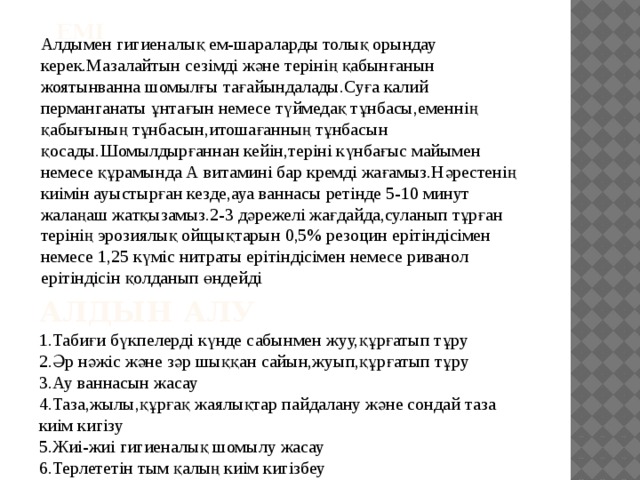 Емі Алдымен гигиеналық ем-шараларды толық орындау керек.Мазалайтын сезімді және терінің қабынғанын жоятынванна шомылғы тағайындалады.Суға калий перманганаты ұнтағын немесе түймедақ тұнбасы,еменнің қабығының тұнбасын,итошағанның тұнбасын қосады.Шомылдырғаннан кейін,теріні күнбағыс майымен немесе құрамында А витамині бар кремді жағамыз.Нәрестенің киімін ауыстырған кезде,ауа ваннасы ретінде 5-10 минут жалаңаш жатқызамыз.2-3 дәрежелі жағдайда,суланып тұрған терінің эрозиялық ойщықтарын 0,5% резоцин ерітіндісімен немесе 1,25 күміс нитраты ерітіндісімен немесе риванол ерітіндісін қолданып өндейді Алдын алу 1.Табиғи бүкпелерді күнде сабынмен жуу,құрғатып тұру 2.Әр нәжіс және зәр шыққан сайын,жуып,құрғатып тұру 3.Ау ваннасын жасау 4.Таза,жылы,құрғақ жаялықтар пайдалану және сондай таза киім кигізу 5.Жиі-жиі гигиеналық шомылу жасау 6.Терлететін тым қалың киім кигізбеу 