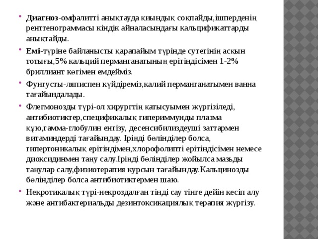 Диагноз -омфалитті анықтауда қиындық соқпайды,ішперденің рентгенограммасы кіндік айналасындағы кальцификаттарды анықтайды. Емі -түріне байланысты қарапайым түрінде сутегінің асқын тотығы,5% кальций перманганатының ерітіндісімен 1-2% бриллиант көгімен емдейміз. Фунгусты-ляписпен күйдіреміз,калий перманганатымен ванна тағайындалады. Флегмонозды түрі-ол хирургтің қатысуымен жүргізіледі, антибиотиктер,спецификалық гипериммунды плазма құю,гамма-глобулин енгізу, десенсибилиздеуші заттармен витаминдерді тағайындау. Іріңді бөлінділер болса, гипертоникалық ерітіндімен,хлорофолипті ерітіндісімен немесе диоксидинмен таңу салу.Іріңді бөлінділер жойылса мазьды таңулар салу,физиотерапия курсын тағайындау.Кальцинозды бөлінділер болса антибиотиктермен шаю. Некротикалық түрі-некроздалған тінді сау тінге дейін кесіп алу және антибактериальды дезинтоксикациялық терапия жүргізу. 