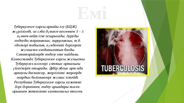 Емі Туберкулезге қарсы арнайы егу (БЦЖ) жүргізіледі, ол сәби дүниеге келгеннен 3 – 5 күннен кейін іске асырылады. Ауруды емдеудің терапиялық, хирургиялық, т.б. әдістері табылып, күнделікті дәрігерлік жұмыста қолданылатын болды. Санаторийлерде емделу өте пайдалы. Қазақстанда Туберкулезге қарсы жұмысты Туберкулез мәселері ұлттық орталығы үйлестіріп отырады. Әрбір облыс орт-нда арнаулы диспансер, жергілікті жерлерде олардың бөлімшелері жұмыс істейді. Республика Туберкулезге қарсы қажетті дәрі-дәрмекпен, емдеу орындары төсек-орынмен жеткілікті қамтамасыз етілген. 