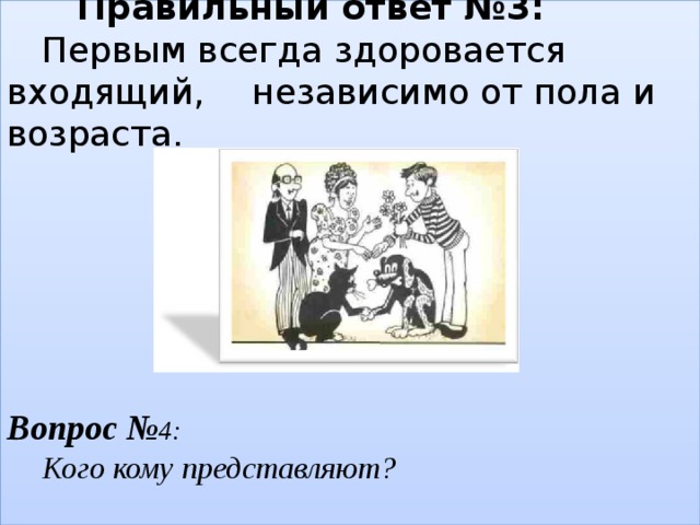   Правильный ответ №3:   Первым всегда здоровается входящий,   независимо от пола и возраста.        Вопрос № 4:   Кого кому представляют?    