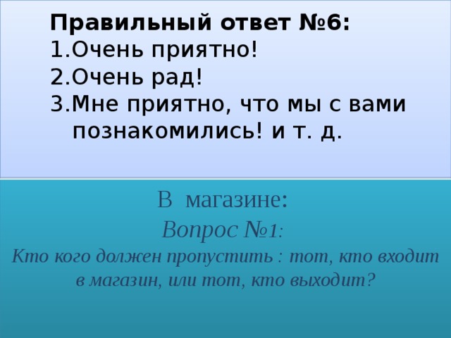   Правильный ответ №6:    1.Очень приятно!    2.Очень рад!    3.Мне приятно, что мы с вами     познакомились! и т. д.     В магазине:  Вопрос № 1:  Кто кого должен пропустить : тот, кто входит в магазин, или тот, кто выходит?   