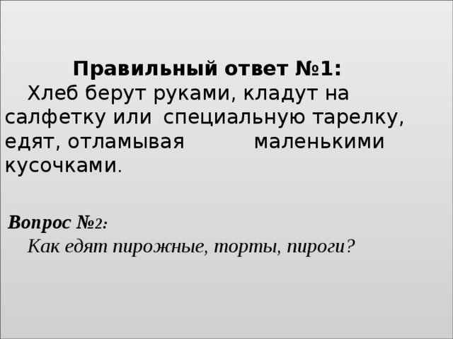    Правильный ответ №1:    Хлеб берут руками, кладут на салфетку или  специальную тарелку, едят, отламывая    маленькими кусочками .        Вопрос № 2:    Как едят пирожные, торты, пироги?    