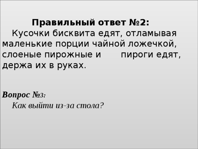    Правильный ответ №2:    Кусочки бисквита едят, отламывая маленькие порции чайной ложечкой, слоеные пирожные и   пироги едят, держа их в руках.        Вопрос № 3:    Как выйти из-за стола?     