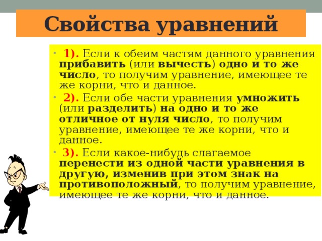 Свойства уравнений  1). Если к обеим частям данного уравнения прибавить (или вычесть ) одно и то же число , то получим уравнение, имеющее те же корни, что и данное.  2). Если обе части уравнения умножить (или разделить ) на одно и то же отличное от нуля число , то получим уравнение, имеющее те же корни, что и данное.  3). Если какое-нибудь слагаемое перенести из одной части уравнения в другую, изменив при этом знак на противоположный , то получим уравнение, имеющее те же корни, что и данное. 