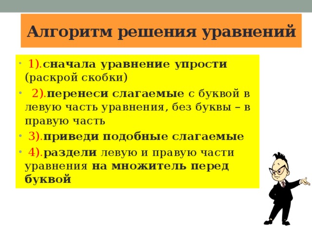 Алгоритм решения уравнений  1). сначала уравнение упрости (раскрой скобки)  2). перенеси слагаемые с буквой в левую часть уравнения, без буквы – в правую часть  3). приведи подобные слагаемые  4). раздели левую и правую части уравнения на множитель перед буквой 