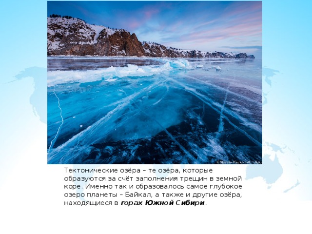 Тектонические озёра – те озёра, которые образуются за счёт заполнения трещин в земной коре. Именно так и образовалось самое глубокое озеро планеты – Байкал, а также и другие озёра, находящиеся в горах Южной Сибири . 