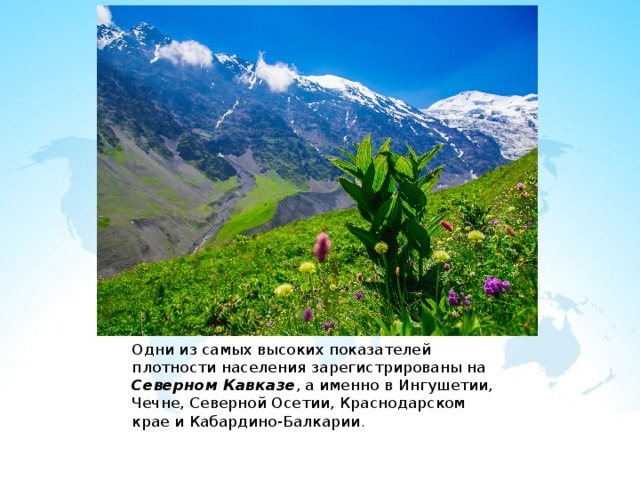Одни из самых высоких показателей плотности населения зарегистрированы на Северном Кавказе , а именно в Ингушетии, Чечне, Северной Осетии, Краснодарском крае и Кабардино-Балкарии . 