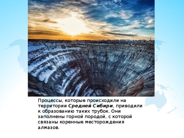 Процессы, которые происходили на территории Средней Сибири , приводили к образованию таких трубок. Они заполнены горной породой, с которой связаны коренные месторождения алмазов. 