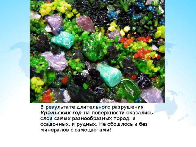 В результате длительного разрушения Уральских гор на поверхности оказались слои самых разнообразных пород: и осадочных, и рудных. Не обошлось и без минералов с самоцветами! 