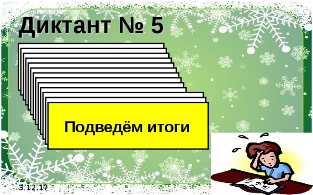 Диктант № 5 1). Выполните сложение - 4 + (-10) 2). Выполните сложение - 12 + 5 3). Выполните сложение - 3,2 + 5 4). Выполните сложение -14,6 + 5 5). Выполните сложение - 4,6 + 4,6 6). Выполните сложение – 6/19 + 1 7). Вычислите   14 + (-8) + (-6) + 9  8). Вычислите  -60+18+32+(-19)  9). Вычислите  -1,6+0,5+(-1,9)+3  10). Вычислите  4,6+(-0,5)+(-9)+13  11). Вычислите  6,6+(-10,5)+9+(-1,3)  12). Вычислите  66+(-105)+9+(-13)   Подведём итоги 3.12.17 