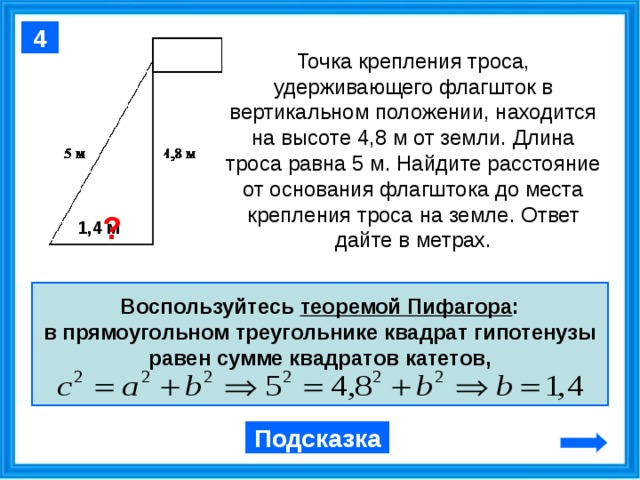 4 Точка крепления троса, удерживающего флагшток в вертикальном положении, находится на высоте 4,8 м от земли. Длина троса равна 5 м. Найдите расстояние от основания флагштока до места крепления троса на земле. Ответ дайте в метрах. ? 1,4 м Воспользуйтесь теоремой Пифагора : в прямоугольном треугольнике квадрат гипотенузы равен сумме квадратов катетов, Подсказка 