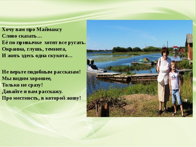 Хочу вам про Маймаксу Слово сказать… Её по привычке хотят все ругать. Окраина, глушь, темнота, И жить здесь одна скукота… Не верьте подобным рассказам! Мы видим хорошее, Только не сразу! Давайте я вам расскажу. Про местность, в которой живу!  
