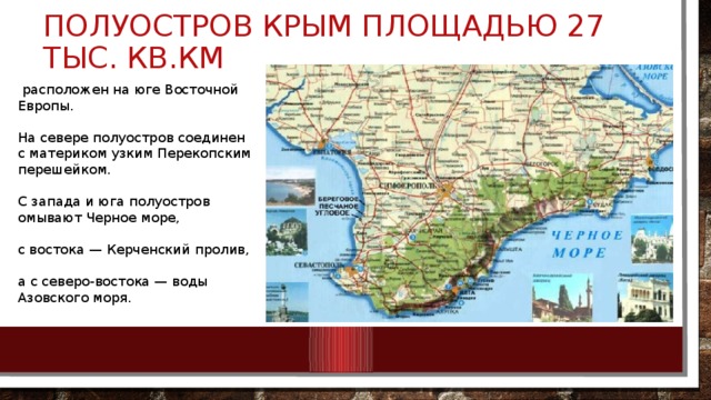 Полуостров Крым площадью 27 тыс. кв.км  расположен на юге Восточной Европы. На севере полуостров соединен с материком узким Перекопским перешейком. С запада и юга полуостров омывают Черное море, с востока — Керченский пролив, а с северо-востока — воды Азовского моря. 