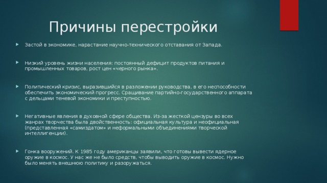 Причины перестройки Застой в экономике, нарастание научно-технического отставания от Запада. Низкий уровень жизни населения: постоянный дефицит продуктов питания и промышленных товаров, рост цен «черного рынка». Политический кризис, выразившийся в разложении руководства, в его неспособности обеспечить экономический прогресс. Сращивание партийно-государственного аппарата с дельцами теневой экономики и преступностью. Негативные явления в духовной сфере общества. Из-за жесткой цензуры во всех жанрах творчества была двойственность: официальная культура и неофициальная (представленная «самиздатом» и неформальными объединениями творческой интеллигенции). Гонка вооружений. К 1985 году американцы заявили, что готовы вывести ядерное оружие в космос. У нас же не было средств, чтобы выводить оружие в космос. Нужно было менять внешнюю политику и разоружаться. 