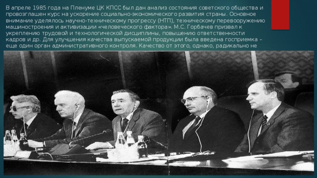 В апреле 1985 года на Пленуме ЦК КПСС был дан анализ состояния советского общества и провозглашен курс на ускорение социально-экономического развития страны. Основное внимание уделялось научно-техническому прогрессу (НТП), техническому перевооружению машиностроения и активизации «человеческого фактора». М.С. Горбачев призвал к укреплению трудовой и технологической дисциплины, повышению ответственности кадров и др. Для улучшения качества выпускаемой продукции была введена госприемка – еще один орган административного контроля. Качество от этого, однако, радикально не улучшилось.   