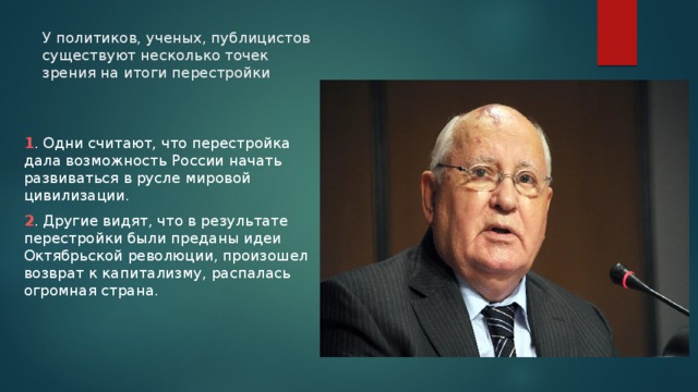 У политиков, ученых, публицистов существуют несколько точек зрения на итоги перестройки 1 . Одни считают, что перестройка дала возможность России начать развиваться в русле мировой цивилизации. 2 . Другие видят, что в результате перестройки были преданы идеи Октябрьской революции, произошел возврат к капитализму, распалась огромная страна. 