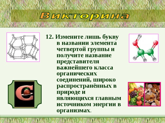 12. Измените лишь букву в названии элемента четвертой группы и получите название представителя важнейшего класса органических соединений, широко распространённых в природе и являющихся главным источником энергии в организмах .   