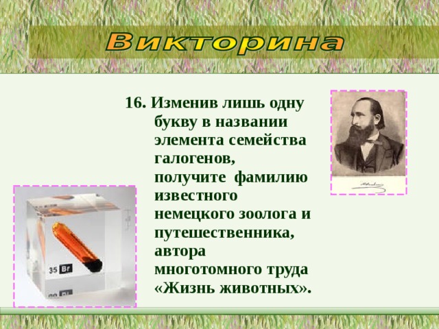 16. Изменив лишь одну букву в названии элемента семейства галогенов, получите  фамилию известного немецкого зоолога и путешественника, автора многотомного труда «Жизнь животных».   