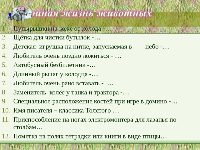 Пупырышки на коже от холода -… Щётка для чистки бутылок -… Детская игрушка на нитке, запускаемая в небо -… Любитель очень поздно ложиться - … Автобусный безбилетник -… Длинный рычаг у колодца -… Любитель очень рано вставать - … Заменитель колёс у танка и трактора -… Специальное расположение костей при игре в домино -… Имя писателя – классика Толстого … Приспособление на ногах электромонтёра для лазанья по столбам… Пометка на полях тетрадки или книги в виде птицы…  
