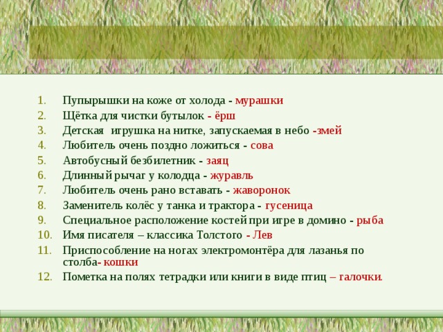 Пупырышки на коже от холода - мурашки Щётка для чистки бутылок - ёрш  Детская игрушка на нитке, запускаемая в небо -змей Любитель очень поздно ложиться - сова Автобусный безбилетник - заяц Длинный рычаг у колодца - журавль Любитель очень рано вставать - жаворонок Заменитель колёс у танка и трактора - гусеница Специальное расположение костей при игре в домино - рыба Имя писателя – классика Толстого - Лев Приспособление на ногах электромонтёра для лазанья по столба - кошки Пометка на полях тетрадки или книги в виде птиц – галочки.  