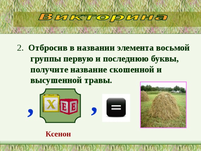2. Отбросив в названии элемента восьмой группы первую и последнюю буквы, получите название скошенной и высушенной травы.  , ,  Ксенон    