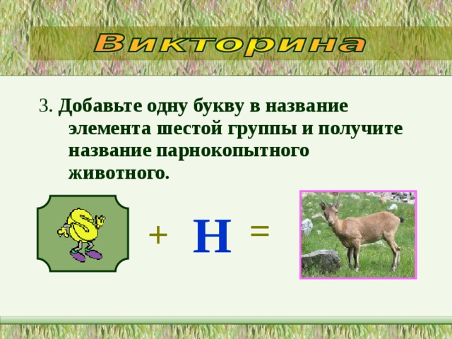 3. Добавьте одну букву в название элемента шестой группы и получите название парнокопытного животного.   Н = + 
