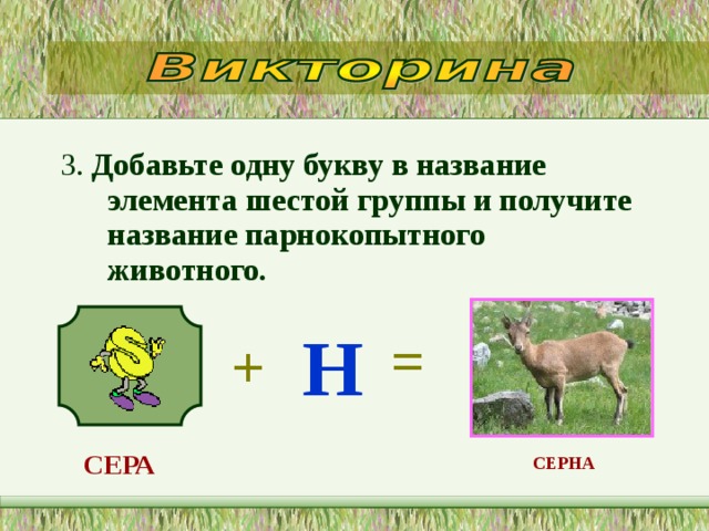 3. Добавьте одну букву в название элемента шестой группы и получите название парнокопытного животного.   Н = + СЕРА  СЕРНА  