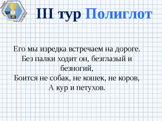 III тур Полиглот Его мы изредка встречаем на дороге. Без палки ходит он, безглазый и безногий, Боится не собак, не кошек, не коров, А кур и петухов. 