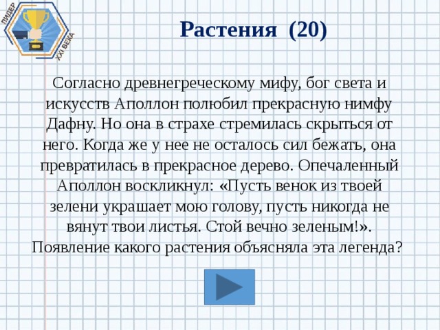 Растения (20) Согласно древнегреческому мифу, бог света и искусств Аполлон полюбил прекрасную нимфу Дафну. Но она в страхе стремилась скрыться от него. Когда же у нее не осталось сил бежать, она превратилась в прекрасное дерево. Опечаленный Аполлон воскликнул: «Пусть венок из твоей зелени украшает мою голову, пусть никогда не вянут твои листья. Стой вечно зеленым!». Появление какого растения объясняла эта легенда? 