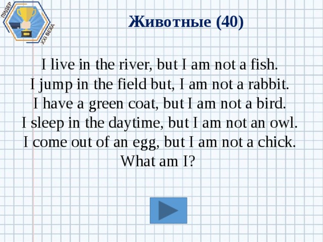 Животные (40) I live in the river, but I am not a fish. I jump in the field but, I am not a rabbit. I have a green coat, but I am not a bird. I sleep in the daytime, but I am not an owl. I come out of an egg, but I am not a chick. What am I? 