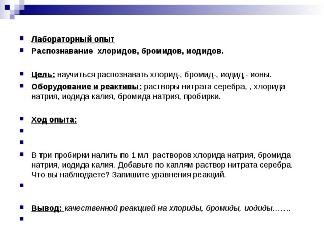 Лабораторный опыт Распознавание  хлоридов, бромидов, иодидов.  Цель:  научиться распознавать хлорид-, бромид-, иодид - ионы. Оборудование и реактивы:  растворы нитрата серебра, , хлорида натрия, иодида калия, бромида натрия, пробирки.  Ход опыта:     В три пробирки налить по 1 мл растворов хлорида натрия, бромида натрия, иодида калия. Добавьте по каплям раствор нитрата серебра. Что вы наблюдаете? Запишите уравнения реакций. Вывод:  качественной реакцией на хлориды, бромиды, иодиды…….    