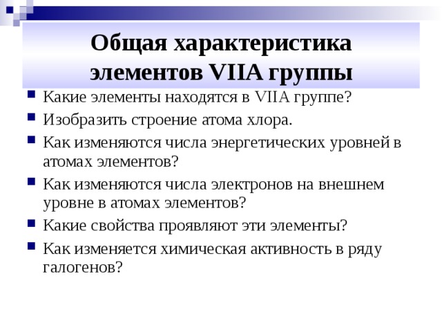 Общая характеристика  элементов VIIA группы Какие элементы находятся в VIIA группе? Изобразить строение атома хлора. Как изменяются числа энергетических уровней в атомах элементов? Как изменяются числа электронов на внешнем уровне в атомах элементов? Какие свойства проявляют эти элементы? Как изменяется химическая активность в ряду галогенов? 