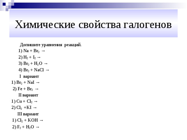 Химические свойства галогенов Допишите уравнения реакций.  1) Na + Br 2  →  2) H 2 + I 2 →  3) Br 2 + H 2 O →  4) Br 2 + NaCl →   I вариант 1) Br 2 + NaI  →  2) Fe + Br 2 →  II вариант 1) Cu + Cl 2 → 2) Cl 2 +KI →  III вариант  1) Cl 2 + KOH →  2) F 2 + H 2 O → 