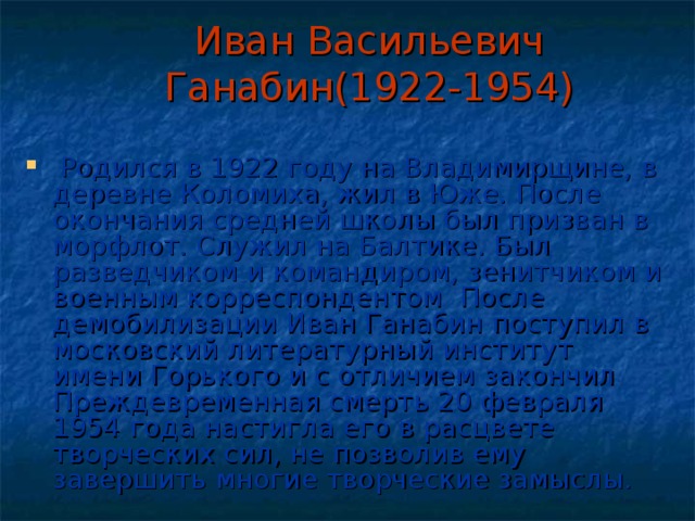 Иван Васильевич Ганабин(1922-1954)  Родился в 1922 году на Владимирщине, в деревне Коломиха, жил в Юже. После окончания средней школы был призван в морфлот. Служил на Балтике. Был разведчиком и командиром, зенитчиком и военным корреспондентом После демобилизации Иван Ганабин поступил в московский литературный институт имени Горького и с отличием закончил Преждевременная смерть 20 февраля 1954 года настигла его в расцвете творческих сил, не позволив ему завершить многие творческие замыслы. 