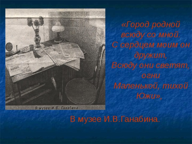 «Город родной всюду со мной.  С сердцем моим он дружит,  Всюду они светят, огни  Маленькой, тихой Южи»,    В музее И.В.Ганабина.   