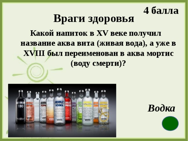 4 балла Враги здоровья  Какой напиток в XV веке получил название аква вита (живая вода), а уже в XVIII был переименован в аква мортис (воду смерти)?  Водка 