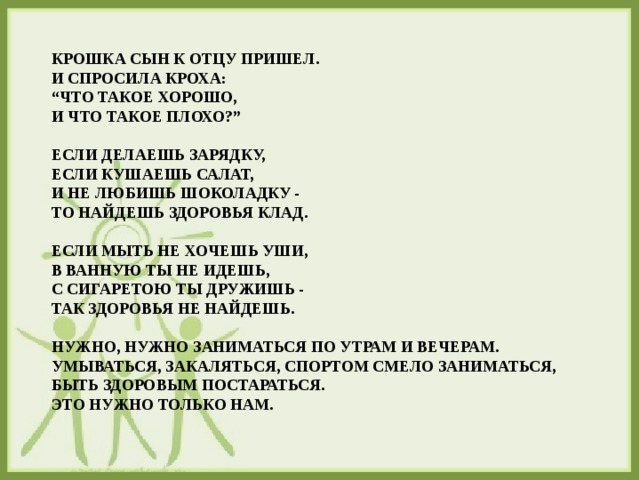 КРОШКА СЫН К ОТЦУ ПРИШЕЛ.   И СПРОСИЛА КРОХА:  “ЧТО ТАКОЕ ХОРОШО,  И ЧТО ТАКОЕ ПЛОХО?”   ЕСЛИ ДЕЛАЕШЬ ЗАРЯДКУ,  ЕСЛИ КУШАЕШЬ САЛАТ,  И НЕ ЛЮБИШЬ ШОКОЛАДКУ -  ТО НАЙДЕШЬ ЗДОРОВЬЯ КЛАД.   ЕСЛИ МЫТЬ НЕ ХОЧЕШЬ УШИ,  В ВАННУЮ ТЫ НЕ ИДЕШЬ,  С СИГАРЕТОЮ ТЫ ДРУЖИШЬ -  ТАК ЗДОРОВЬЯ НЕ НАЙДЕШЬ.   НУЖНО, НУЖНО ЗАНИМАТЬСЯ ПО УТРАМ И ВЕЧЕРАМ.  УМЫВАТЬСЯ, ЗАКАЛЯТЬСЯ, СПОРТОМ СМЕЛО ЗАНИМАТЬСЯ,  БЫТЬ ЗДОРОВЫМ ПОСТАРАТЬСЯ.  ЭТО НУЖНО ТОЛЬКО НАМ.    