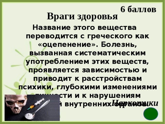 6 баллов Враги здоровья Название этого вещества переводится с греческого как «оцепенение». Болезнь, вызванная систематическим употреблением этих веществ, проявляется зависимостью и приводит к расстройствам психики, глубокими изменениями личности и к нарушениям функций внутренних органов. Наркотики 