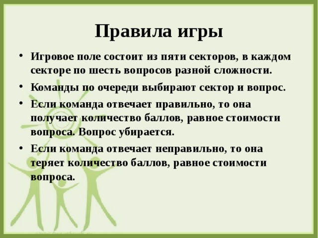 Правила игры Игровое поле состоит из пяти секторов, в каждом секторе по шесть вопросов разной сложности. Команды по очереди выбирают сектор и вопрос. Если команда отвечает правильно, то она получает количество баллов, равное стоимости вопроса. Вопрос убирается. Если команда отвечает неправильно, то она теряет количество баллов, равное стоимости вопроса.  