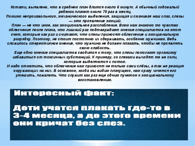 Кстати, выявлено, что в среднем плач длится около 6 минут. А обычный годовалый ребенок плачет около 70 раз в месяц. Помимо непроизвольного, механического выделения, защищая и смачивая наш глаз, слезы — это проявление эмоций. Плач — не что иное, как эмоциональное расслабление. Всем нам знакомо то чувство облегчения после плача, что лишний раз подтверждает мнение специалистов на этот счет, которые как раз и считают, что слезы приносят облегчение и эмоциональную разрядку. Поэтому, не стоит постоянно их сдерживать, особенно мужчинам. Ведь сложилось стереотипное мнение, что мужчина не должен плакать, чтобы не проявлять свою слабость.  Еще одно мнение специалистов сводится к тому, что слезы помогают организму избавиться от токсичных субстанций. К примеру, со слезами выходят те же соли, которые выделяются с потом.  И надо отметить, что облегчение нам приносят не только сами слёзы, а так же реакция окружающих на них. В основном, когда мы видим плачущего, нам сразу хочется его утешить, пожалеть. Что служит как раз еще одним пунктом к эмоциональному восстановлению. 