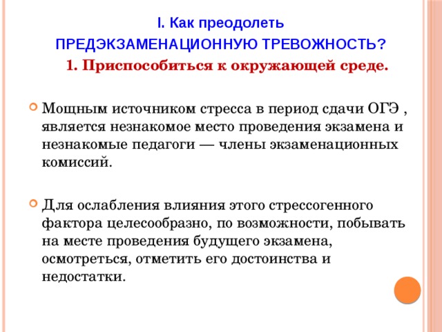 I. Как преодолеть ПРЕДЭКЗАМЕНАЦИОННУЮ ТРЕВОЖНОСТЬ?  1. Приспособиться к окружающей среде.  Мощным источником стресса в период сдачи ОГЭ , является незнакомое место проведения экзамена и незнакомые педагоги — члены экзаменационных комиссий. Для ослабления влияния этого стрессогенного фактора целесообразно, по возможности, побывать на месте проведения будущего экзамена, осмотреться, отметить его достоинства и недостатки.  