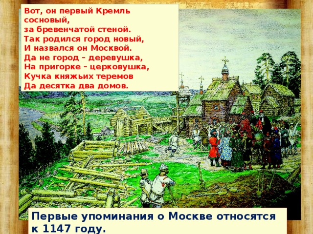 Вот, он первый Кремль сосновый,  за бревенчатой стеной.  Так родился город новый,  И назвался он Москвой.  Да не город – деревушка,  На пригорке – церковушка,  Кучка княжьих теремов  Да десятка два домов.  Первые упоминания о Москве относятся к 1147 году. 