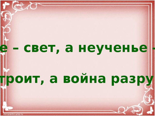   Ученье – свет, а неученье – тьма.  Мир строит, а война разрушает. 